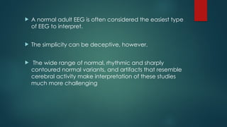  A normal adult EEG is often considered the easiest type
of EEG to interpret.
 The simplicity can be deceptive, however.
 The wide range of normal, rhythmic and sharply
contoured normal variants, and artifacts that resemble
cerebral activity make interpretation of these studies
much more challenging
 