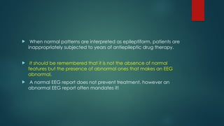 When normal patterns are interpreted as epileptiform, patients are
inappropriately subjected to years of antiepileptic drug therapy.
 It should be remembered that it is not the absence of normal
features but the presence of abnormal ones that makes an EEG
abnormal.
 A normal EEG report does not prevent treatment, however an
abnormal EEG report often mandates it!
 