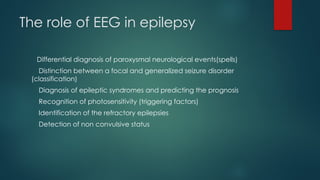 The role of EEG in epilepsy
Differential diagnosis of paroxysmal neurological events(spells)
Distinction between a focal and generalized seizure disorder
(classification)
Diagnosis of epileptic syndromes and predicting the prognosis
Recognition of photosensitivity (triggering factors)
Identification of the refractory epilepsies
Detection of non convulsive status
 