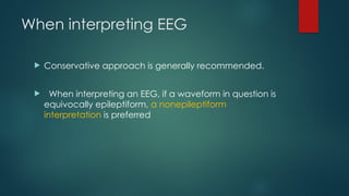 When interpreting EEG
 Conservative approach is generally recommended.
 When interpreting an EEG, if a waveform in question is
equivocally epileptiform, a nonepileptiform
interpretation is preferred
 