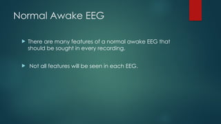 Normal Awake EEG
 There are many features of a normal awake EEG that
should be sought in every recording.
 Not all features will be seen in each EEG.
 