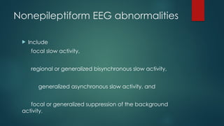 Nonepileptiform EEG abnormalities
 Include
focal slow activity,
regional or generalized bisynchronous slow activity,
generalized asynchronous slow activity, and
focal or generalized suppression of the background
activity.
 