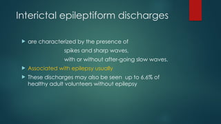 Interictal epileptiform discharges
 are characterized by the presence of
spikes and sharp waves,
with or without after-going slow waves.
 Associated with epilepsy usually
 These discharges may also be seen up to 6.6% of
healthy adult volunteers without epilepsy
 