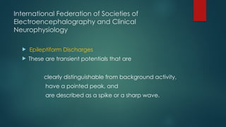 International Federation of Societies of
Electroencephalography and Clinical
Neurophysiology
 Epileptiform Discharges
 These are transient potentials that are
clearly distinguishable from background activity,
have a pointed peak, and
are described as a spike or a sharp wave.
 
