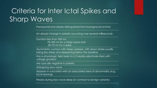 Criteria for Inter Ictal Spikes and
Sharp Waves
Paroxysmal and clearly distinguished from background activity
An abrupt change in polarity occurring over several milliseconds
Duration less than 200 ms:
70–200 ms for a sharp wave and
20–70 ms for a spike
Asymmetric contour with steep upslope, with down stroke usually
being less steep and deepening below the baseline
Has a physiologic field (seen in ≥ 2 nearby electrode sites) with
voltage gradient
Are typically negative in polarity
Aftergoing slow wave
Appears in a location with an associated area of abnormality (e.g.,
focal slowing)
Persists during slow wave sleep (in contrast to benign variants)
 