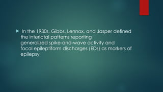  In the 1930s, Gibbs, Lennox, and Jasper defined
the interictal patterns reporting
generalized spike-and-wave activity and
focal epileptiform discharges (EDs) as markers of
epilepsy
 
