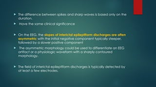  The difference between spikes and sharp waves is based only on the
duration.
 Have the same clinical significance
 On the EEG, the slopes of interictal epileptiform discharges are often
asymmetric with the initial negative component typically steeper,
followed by a slower positive component
 The asymmetric morphology could be used to differentiate an EEG
artifact or a physiologic waveform with a sharply contoured
morphology.
 The field of interictal epileptiform discharges is typically detected by
at least a few electrodes.
 