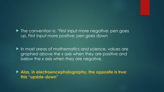  The convention is: “First input more negative: pen goes
up. First input more positive: pen goes down
 In most areas of mathematics and science, values are
graphed above the x axis when they are positive and
below the x axis when they are negative.
 Alas, in electroencephalography, the opposite is true;
this “upside-down”
 