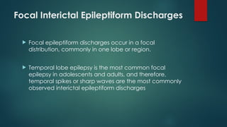 Focal Interictal Epileptiform Discharges
 Focal epileptiform discharges occur in a focal
distribution, commonly in one lobe or region.
 Temporal lobe epilepsy is the most common focal
epilepsy in adolescents and adults, and therefore,
temporal spikes or sharp waves are the most commonly
observed interictal epileptiform discharges
 