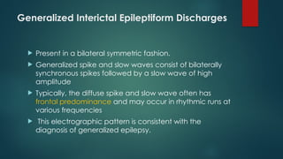 Generalized Interictal Epileptiform Discharges
 Present in a bilateral symmetric fashion.
 Generalized spike and slow waves consist of bilaterally
synchronous spikes followed by a slow wave of high
amplitude
 Typically, the diffuse spike and slow wave often has
frontal predominance and may occur in rhythmic runs at
various frequencies
 This electrographic pattern is consistent with the
diagnosis of generalized epilepsy.
 