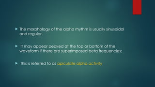  The morphology of the alpha rhythm is usually sinusoidal
and regular.
 It may appear peaked at the top or bottom of the
waveform if there are superimposed beta frequencies;
 this is referred to as apiculate alpha activity
 