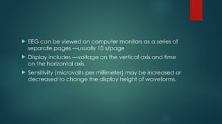  EEG can be viewed on computer monitors as a series of
separate pages ---usually 10 s/page
 Display includes ---voltage on the vertical axis and time
on the horizontal axis.
 Sensitivity (microvolts per millimeter) may be increased or
decreased to change the display height of waveforms.
 