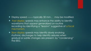  Display speed --------typically 30 mm , may be modified.
 Fast display speeds may enhance the ability to identify
waveforms that appear generalized on routine
recording by identifying a “lead-in” suggestive of a focal
mechanism.
 Slow display speeds may identify slowly evolving
rhythmic discharges to help identify seizures when
gradual or subtle changes are present, by “condensing”
the EEG.
 