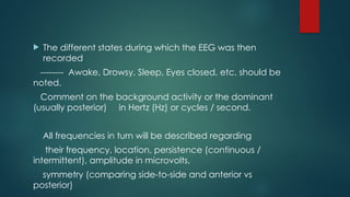 The different states during which the EEG was then
recorded
-------- Awake, Drowsy, Sleep, Eyes closed, etc. should be
noted.
Comment on the background activity or the dominant
(usually posterior) in Hertz (Hz) or cycles / second.
All frequencies in turn will be described regarding
their frequency, location, persistence (continuous /
intermittent), amplitude in microvolts,
symmetry (comparing side-to-side and anterior vs
posterior)
 