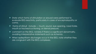  State which forms of stimulation or arousal were performed to
evaluate EEG reactivity, particularly in cases of encephalopathy or
coma.
 Forms of stimuli include --- touch, sound, eye opening, nasal tickle,
mouth or tracheal suctioning, or sternal pressure.
 comment on the EKG, notably if there is a significant abnormality,
avoiding interpretative statements such as ischemia.
 When epileptiform discharges occur in the EEG, note whether they
are congruent with the EKG complexes.
 