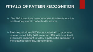 PITFALLS OF PATTERN RECOGNITION
 The EEG is a unique measure of electrical brain function
and is widely used in patients with seizures.
 The interpretation of EEG is associated with a poor inter
oberserver reliability (Williams et al. 1985) which makes it
even more important to follow a systematic approach to
the classification of EEG abnormalities
 