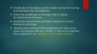  Amplitude of the alpha activity varies during the tracing
and between the hemispheres.
 Often the amplitude on the right side is higher---
Occipital bone thickness
 Amplitude asymmetries are best assessed in an ear
reference montage.
 Waxing and waning of the amplitude can also occur
when two frequencies (i.e. 10 and 11 Hz) occur together.
This is referred to as “beating” of the alpha activity.
 
