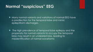 Normal “suspicious” EEG
 Many normal variants and variations of normal EEG have
a predilection for the temporal lobe and mimic
epileptiform discharges.
 The high prevalence of temporal lobe epilepsy and the
propensity for normal variants to occupy the temporal
lobe may result in an undesired bias, leading to
misidentification of normal waveforms
 