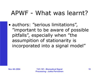Nov 4th 2004 T-61.181 - Biomedical Signal
Processing - Jukka Parviainen
10
APWF - What was learnt?
• authors: ”serious limitations”,
”important to be aware of possible
pitfalls”, especially when ”the
assumpition of stationarity is
incorporated into a signal model”
 