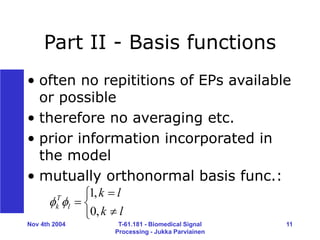 Nov 4th 2004 T-61.181 - Biomedical Signal
Processing - Jukka Parviainen
11
Part II - Basis functions
• often no repititions of EPs available
or possible
• therefore no averaging etc.
• prior information incorporated in
the model
• mutually orthonormal basis func.:






l
k
l
k
l
T
k
,
0
,
1


 
