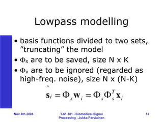 Nov 4th 2004 T-61.181 - Biomedical Signal
Processing - Jukka Parviainen
13
Lowpass modelling
• basis functions divided to two sets,
”truncating” the model
• s are to be saved, size N x K
• v are to be ignored (regarded as
high-freq. noise), size N x (N-K)
i
T
s
s
i
s
i x
w
s 




^
 