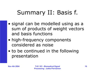 Nov 4th 2004 T-61.181 - Biomedical Signal
Processing - Jukka Parviainen
16
Summary II: Basis f.
• signal can be modelled using as a
sum of products of weight vectors
and basis functions
• high-frequency components
considered as noise
• to be continued in the following
presentation
 