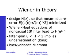 Nov 4th 2004 T-61.181 - Biomedical Signal
Processing - Jukka Parviainen
7
Wiener in theory
• design H(z), so that mean-square
error E[(s(n)-s’(n))^2] minimized
• Wiener-Hopf equations of
noncausal IIR filter lead to H(ej )
• filter gain 0 < H < 1 implies
underestimation (bias)
• bias/variance dilemma
 