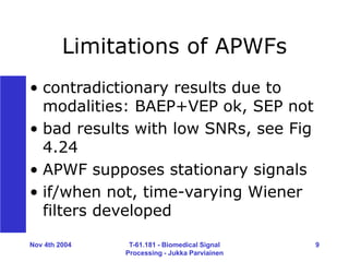 Nov 4th 2004 T-61.181 - Biomedical Signal
Processing - Jukka Parviainen
9
Limitations of APWFs
• contradictionary results due to
modalities: BAEP+VEP ok, SEP not
• bad results with low SNRs, see Fig
4.24
• APWF supposes stationary signals
• if/when not, time-varying Wiener
filters developed
 