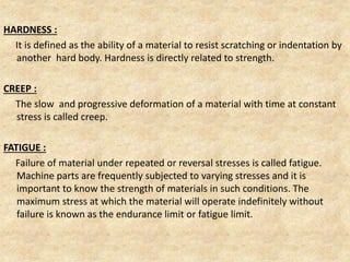 HARDNESS :
It is defined as the ability of a material to resist scratching or indentation by
another hard body. Hardness is directly related to strength.
CREEP :
The slow and progressive deformation of a material with time at constant
stress is called creep.
FATIGUE :
Failure of material under repeated or reversal stresses is called fatigue.
Machine parts are frequently subjected to varying stresses and it is
important to know the strength of materials in such conditions. The
maximum stress at which the material will operate indefinitely without
failure is known as the endurance limit or fatigue limit.
 