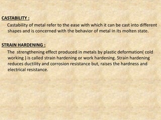 CASTABILITY :
Castability of metal refer to the ease with which it can be cast into different
shapes and is concerned with the behavior of metal in its molten state.
STRAIN HARDENING :
The strengthening effect produced in metals by plastic deformation( cold
working ) is called strain hardening or work hardening. Strain hardening
reduces ductility and corrosion resistance but, raises the hardness and
electrical resistance.
 