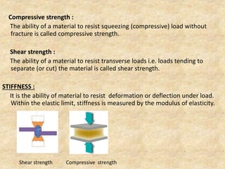 Compressive strength :
The ability of a material to resist squeezing (compressive) load without
fracture is called compressive strength.
Shear strength :
The ability of a material to resist transverse loads i.e. loads tending to
separate (or cut) the material is called shear strength.
STIFFNESS :
It is the ability of material to resist deformation or deflection under load.
Within the elastic limit, stiffness is measured by the modulus of elasticity.
Shear strength Compressive strength
 