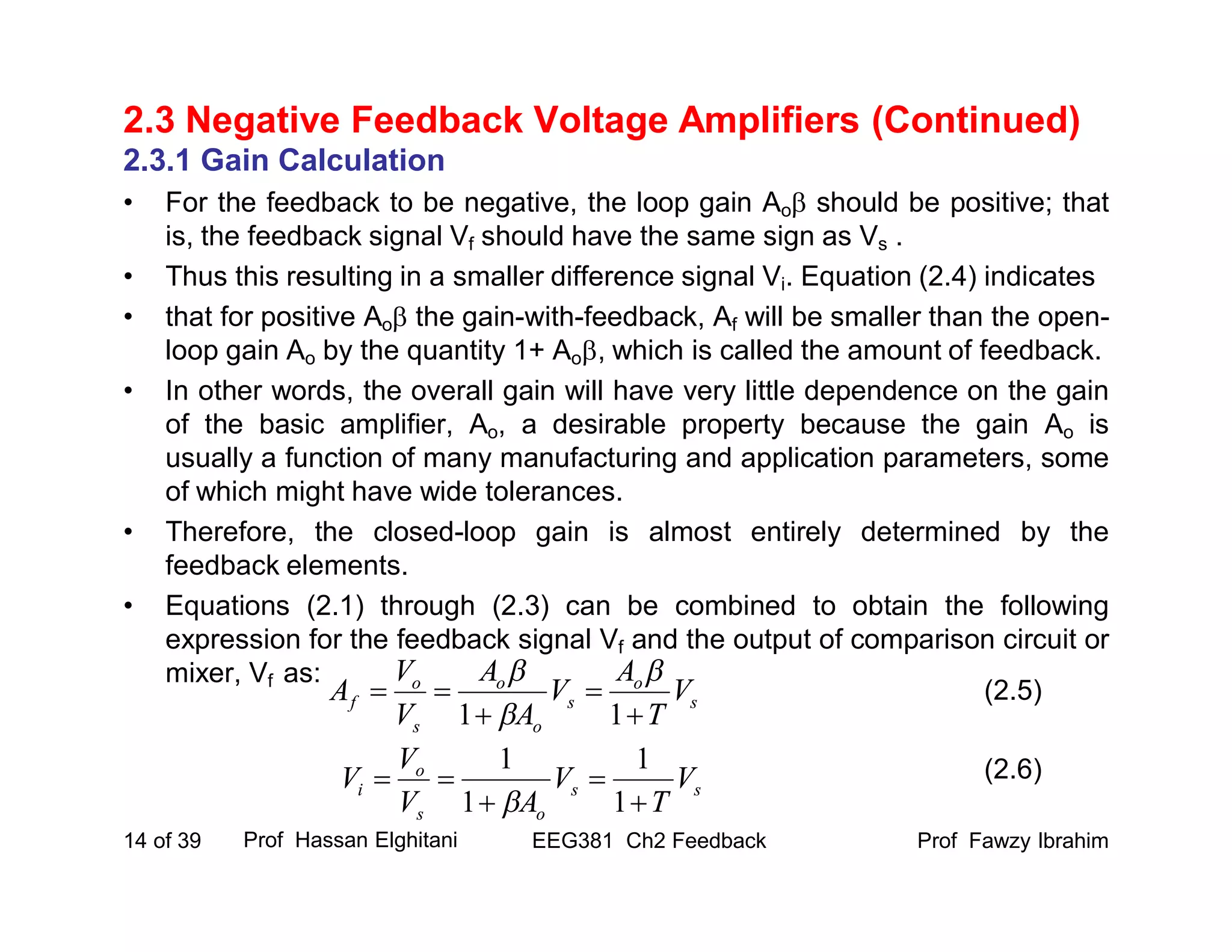 Prof Fawzy IbrahimEEG381 Ch2 Feedback14 of 39
2.3 Negative Feedback Voltage Amplifiers (Continued)
2.3.1 Gain Calculation
• For the feedback to be negative, the loop gain Ao should be positive; that
is, the feedback signal Vf should have the same sign as Vs .
• Thus this resulting in a smaller difference signal Vi. Equation (2.4) indicates
• that for positive Ao the gain-with-feedback, Af will be smaller than the open-
loop gain Ao by the quantity 1+ Ao, which is called the amount of feedback.
• In other words, the overall gain will have very little dependence on the gain
of the basic amplifier, Ao, a desirable property because the gain Ao is
usually a function of many manufacturing and application parameters, some
of which might have wide tolerances.
• Therefore, the closed-loop gain is almost entirely determined by the
feedback elements.
• Equations (2.1) through (2.3) can be combined to obtain the following
expression for the feedback signal Vf and the output of comparison circuit or
mixer, Vf as:
Prof Hassan Elghitani
s
o
s
o
o
s
o
f V
T
A
V
A
A
V
V
A




11



ss
os
o
i V
T
V
AV
V
V




1
1
1
1

(2.5)
(2.6)
 