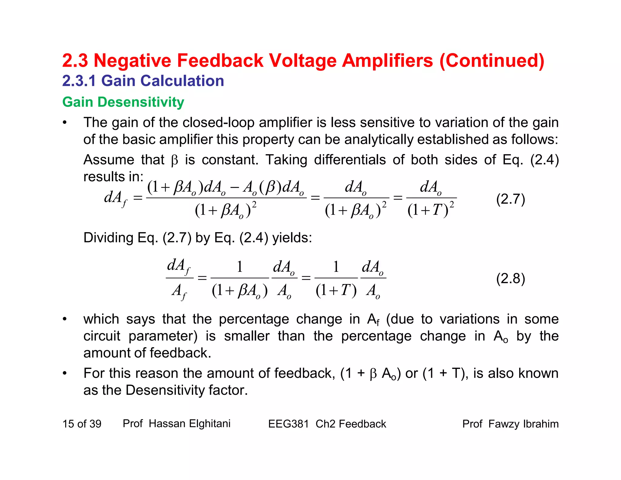 Prof Fawzy IbrahimEEG381 Ch2 Feedback15 of 39
2.3 Negative Feedback Voltage Amplifiers (Continued)
2.3.1 Gain Calculation
Gain Desensitivity
• The gain of the closed-loop amplifier is less sensitive to variation of the gain
of the basic amplifier this property can be analytically established as follows:
Assume that  is constant. Taking differentials of both sides of Eq. (2.4)
results in:
Dividing Eq. (2.7) by Eq. (2.4) yields:
• which says that the percentage change in Af (due to variations in some
circuit parameter) is smaller than the percentage change in Ao by the
amount of feedback.
• For this reason the amount of feedback, (1 +  Ao) or (1 + T), is also known
as the Desensitivity factor.
Prof Hassan Elghitani
(2.7)
(2.8)
222
)1()1()1(
)()1(
T
dA
A
dA
A
dAAdAA
dA o
o
o
o
oooo
f









o
o
o
o
of
f
A
dA
TA
dA
AA
dA
)1(
1
)1(
1





 