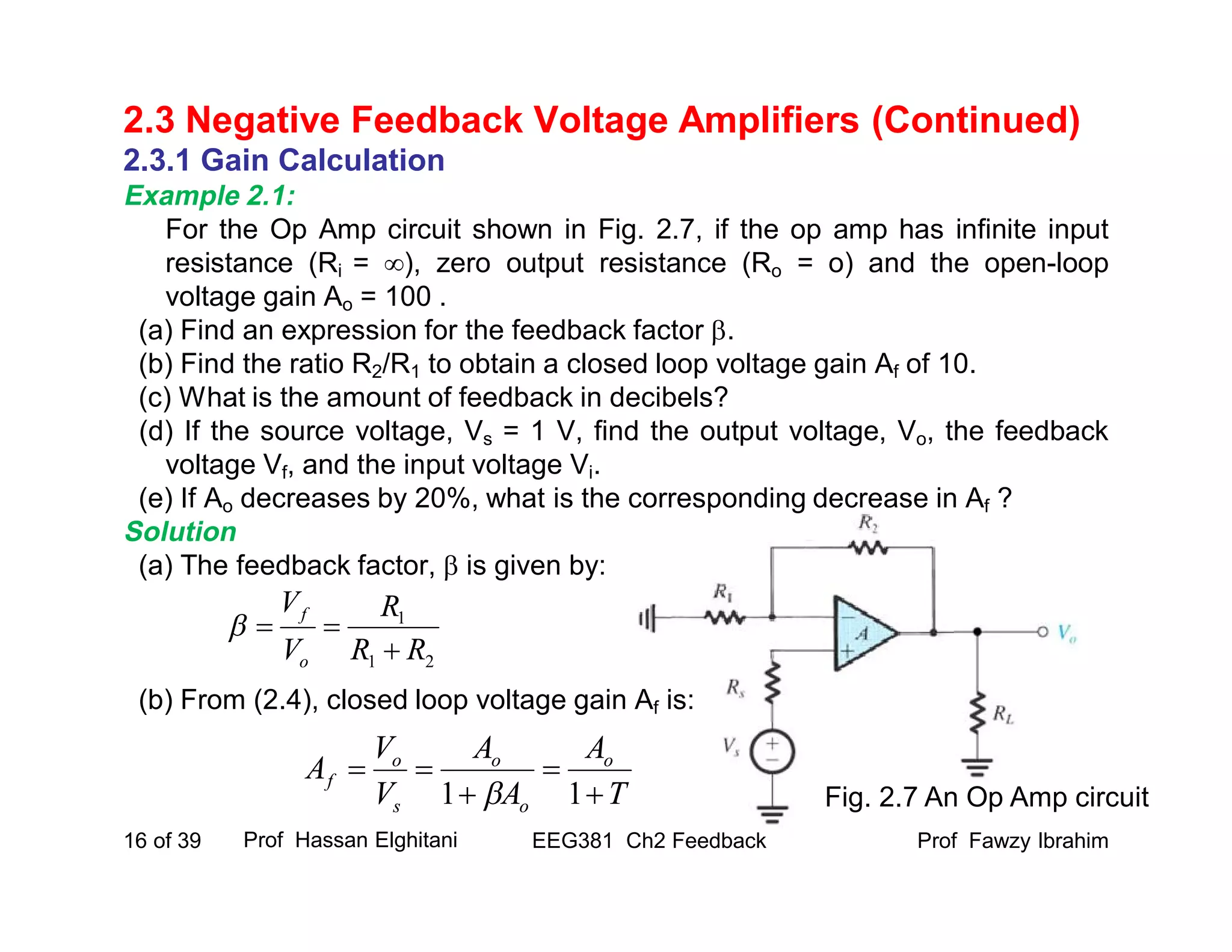 2.3.1 Gain Calculation
Example 2.1:
For the Op Amp circuit shown in Fig. 2.7, if the op amp has infinite input
resistance (Ri = ), zero output resistance (Ro = o) and the open-loop
voltage gain Ao = 100 .
(a) Find an expression for the feedback factor .
(b) Find the ratio R2/R1 to obtain a closed loop voltage gain Af of 10.
(c) What is the amount of feedback in decibels?
(d) If the source voltage, Vs = 1 V, find the output voltage, Vo, the feedback
voltage Vf, and the input voltage Vi.
(e) If Ao decreases by 20%, what is the corresponding decrease in Af ?
Solution
(a) The feedback factor,  is given by:
(b) From (2.4), closed loop voltage gain Af is:
Prof Fawzy IbrahimEEG381 Ch2 Feedback16 of 39
2.3 Negative Feedback Voltage Amplifiers (Continued)
Prof Hassan Elghitani
Fig. 2.7 An Op Amp circuit
21
1
RR
R
V
V
o
f


T
A
A
A
V
V
A o
o
o
s
o
f




11 
 