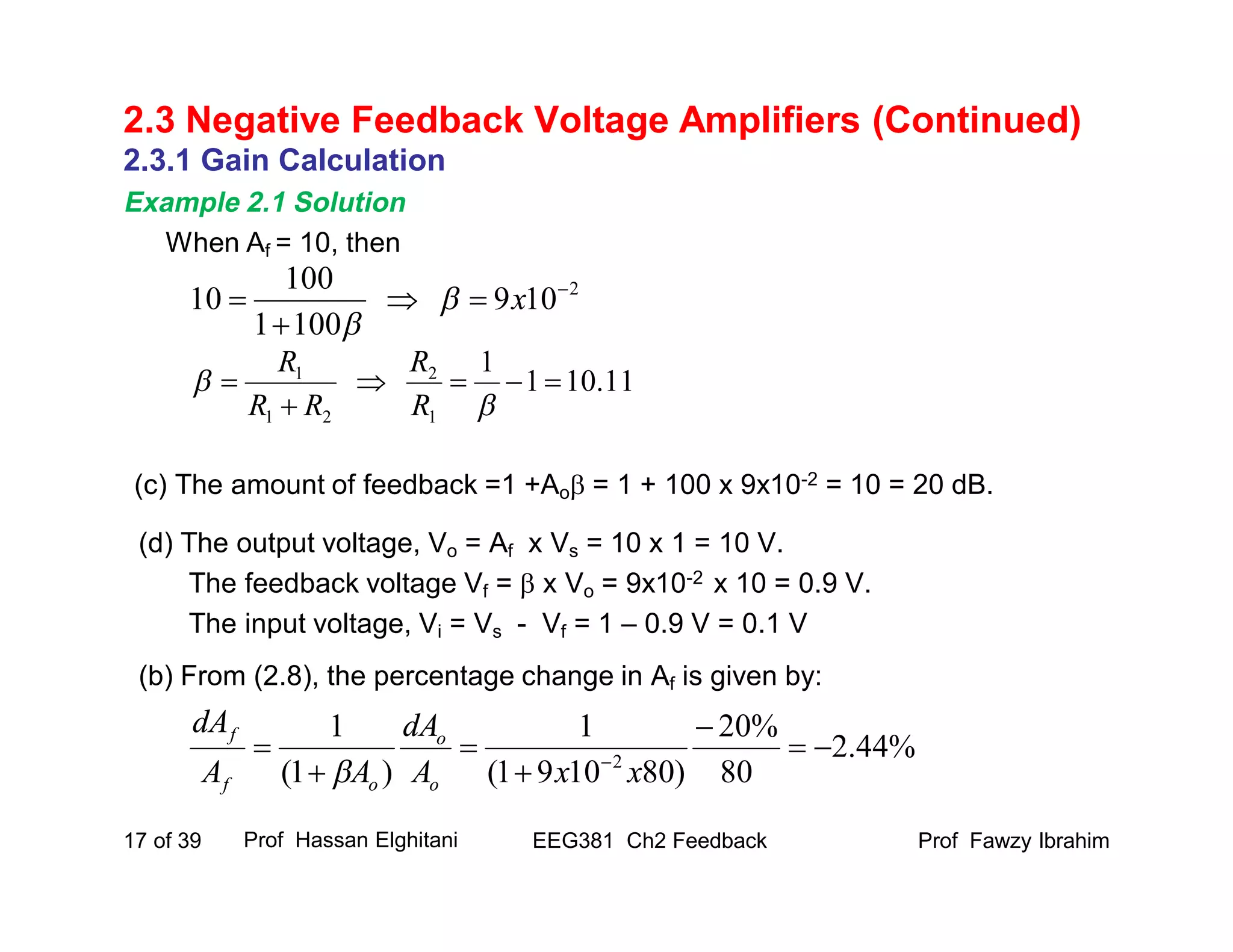 2.3.1 Gain Calculation
Example 2.1 Solution
When Af = 10, then
(c) The amount of feedback =1 +Ao = 1 + 100 x 9x10-2 = 10 = 20 dB.
(d) The output voltage, Vo = Af x Vs = 10 x 1 = 10 V.
The feedback voltage Vf =  x Vo = 9x10-2 x 10 = 0.9 V.
The input voltage, Vi = Vs - Vf = 1 – 0.9 V = 0.1 V
(b) From (2.8), the percentage change in Af is given by:
Prof Fawzy IbrahimEEG381 Ch2 Feedback17 of 39
2.3 Negative Feedback Voltage Amplifiers (Continued)
Prof Hassan Elghitani
2
109
1001
100
10 


 x

11.101
1
1
2
21
1





R
R
RR
R
%44.2
80
%20
)801091(
1
)1(
1
2





 
xxA
dA
AA
dA
o
o
of
f

 