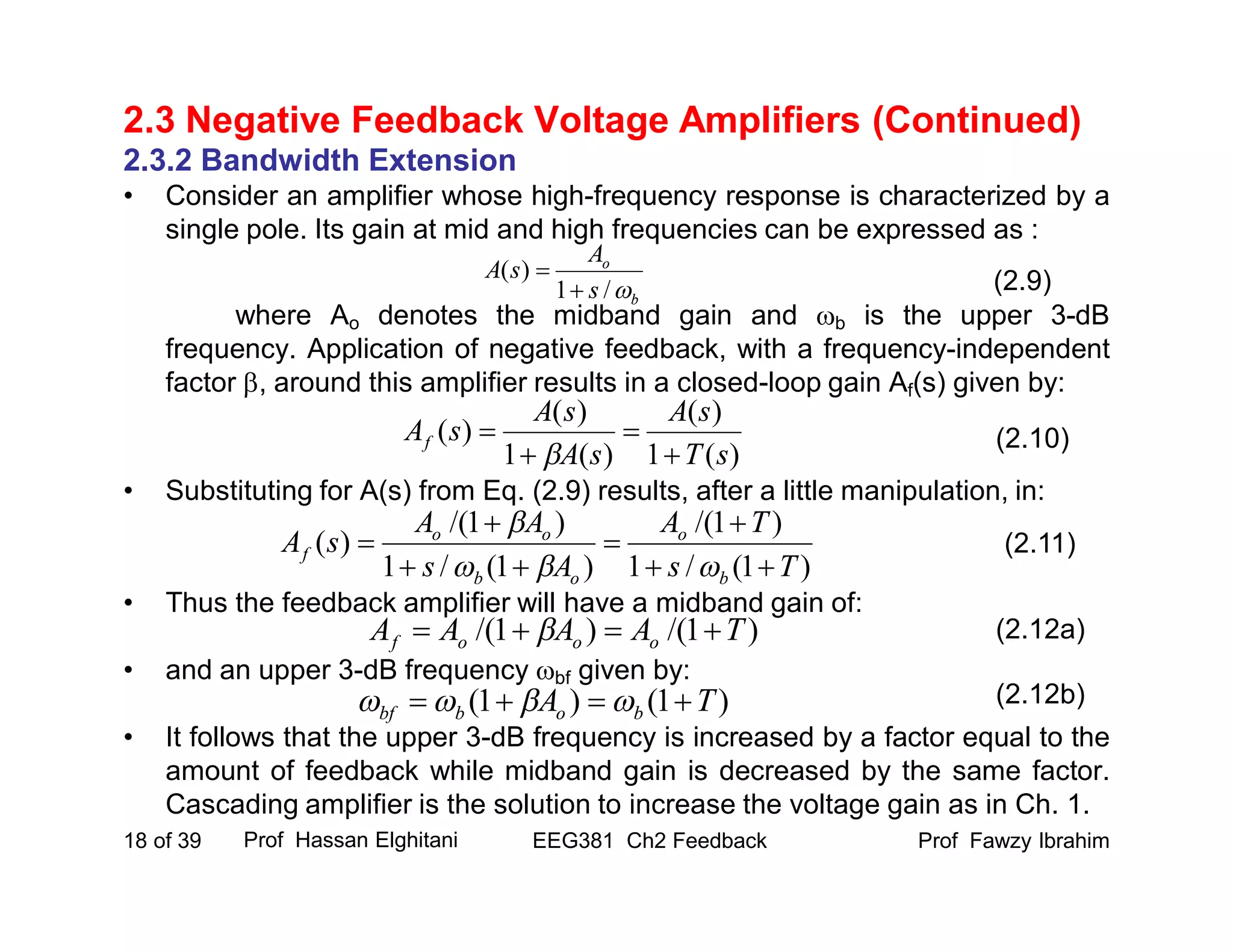 Prof Fawzy IbrahimEEG381 Ch2 Feedback18 of 39
2.3 Negative Feedback Voltage Amplifiers (Continued)
2.3.2 Bandwidth Extension
• Consider an amplifier whose high-frequency response is characterized by a
single pole. Its gain at mid and high frequencies can be expressed as :
where Ao denotes the midband gain and b is the upper 3-dB
frequency. Application of negative feedback, with a frequency-independent
factor , around this amplifier results in a closed-loop gain Af(s) given by:
• Substituting for A(s) from Eq. (2.9) results, after a little manipulation, in:
• Thus the feedback amplifier will have a midband gain of:
• and an upper 3-dB frequency bf given by:
• It follows that the upper 3-dB frequency is increased by a factor equal to the
amount of feedback while midband gain is decreased by the same factor.
Cascading amplifier is the solution to increase the voltage gain as in Ch. 1.
Prof Hassan Elghitani
(2.9)
(2.10)
b
o
s
A
sA
/1
)(


)(1
)(
)(1
)(
)(
sT
sA
sA
sA
sAf





)1(/1
)1/(
)1(/1
)1/(
)(
Ts
TA
As
AA
sA
b
o
ob
oo
f








(2.11)
)1/()1/( TAAAA ooof   (2.12a)
)1()1( TA bobbf   (2.12b)
 