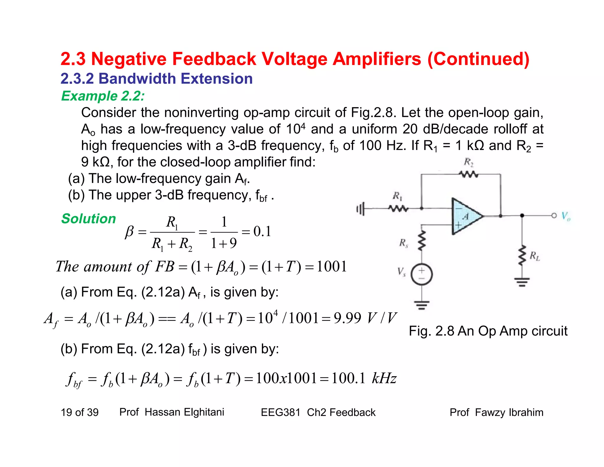 2.3.2 Bandwidth Extension
Example 2.2:
Consider the noninverting op-amp circuit of Fig.2.8. Let the open-loop gain,
Ao has a low-frequency value of 104 and a uniform 20 dB/decade rolloff at
high frequencies with a 3-dB frequency, fb of 100 Hz. If R1 = 1 kΩ and R2 =
9 kΩ, for the closed-loop amplifier find:
(a) The low-frequency gain Af.
(b) The upper 3-dB frequency, fbf .
Solution
(a) From Eq. (2.12a) Af , is given by:
(b) From Eq. (2.12a) fbf ) is given by:
Prof Fawzy IbrahimEEG381 Ch2 Feedback19 of 39
2.3 Negative Feedback Voltage Amplifiers (Continued)
Prof Hassan Elghitani
Fig. 2.8 An Op Amp circuit
VVTAAAA ooof /99.91001/10)1/()1/( 4
 
1.0
91
1
21
1





RR
R

kHzxTfAff bobbf 1.1001001100)1()1(  
1001)1()1(  TAFBofamountThe o
 