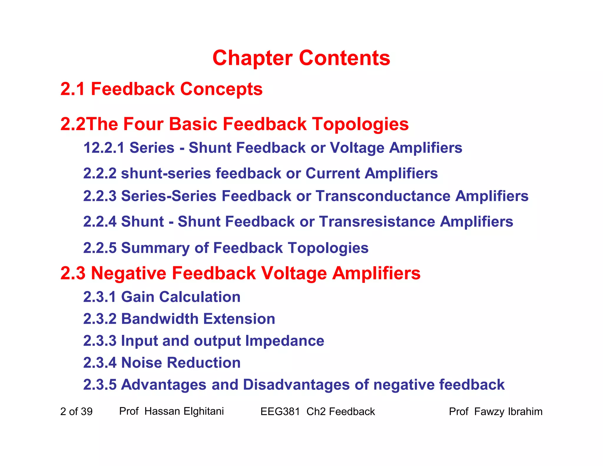 Prof Fawzy IbrahimEEG381 Ch2 Feedback2 of 39
Chapter Contents
2.1 Feedback Concepts
2.2The Four Basic Feedback Topologies
12.2.1 Series - Shunt Feedback or Voltage Amplifiers
2.2.2 shunt-series feedback or Current Amplifiers
2.2.3 Series-Series Feedback or Transconductance Amplifiers
2.2.4 Shunt - Shunt Feedback or Transresistance Amplifiers
2.2.5 Summary of Feedback Topologies
2.3 Negative Feedback Voltage Amplifiers
2.3.1 Gain Calculation
2.3.2 Bandwidth Extension
2.3.3 Input and output Impedance
2.3.4 Noise Reduction
2.3.5 Advantages and Disadvantages of negative feedback
Prof Hassan Elghitani
 