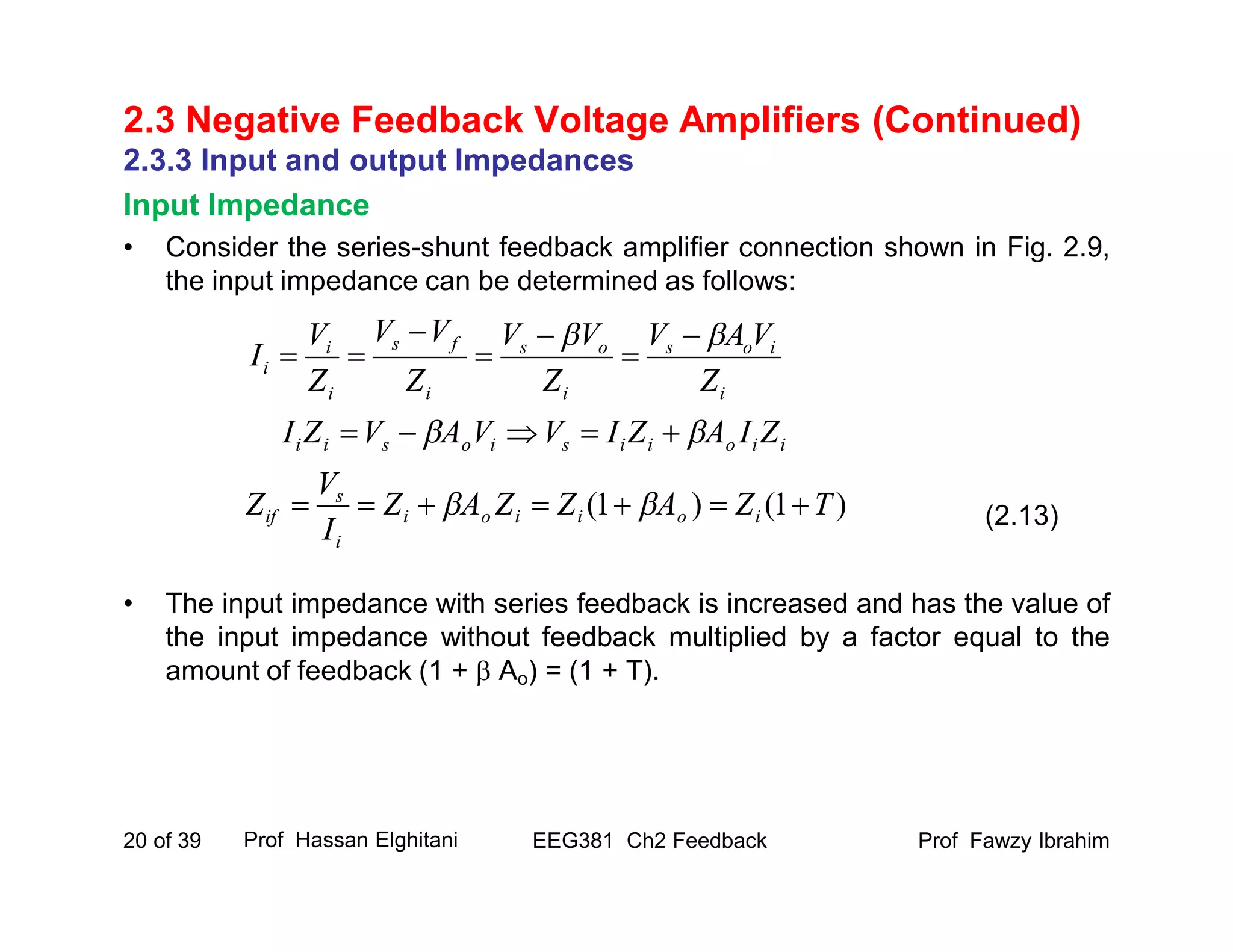 Prof Fawzy IbrahimEEG381 Ch2 Feedback20 of 39
2.3 Negative Feedback Voltage Amplifiers (Continued)
2.3.3 Input and output Impedances
Input Impedance
• Consider the series-shunt feedback amplifier connection shown in Fig. 2.9,
the input impedance can be determined as follows:
• The input impedance with series feedback is increased and has the value of
the input impedance without feedback multiplied by a factor equal to the
amount of feedback (1 +  Ao) = (1 + T).
Prof Hassan Elghitani
(2.13)
i
ios
i
os
i
fs
i
i
i
Z
VAV
Z
VV
Z
VV
Z
V
I
 





iioiisiosii ZIAZIVVAVZI  
)1()1( TZAZZAZ
I
V
Z ioiioi
i
s
if  
 