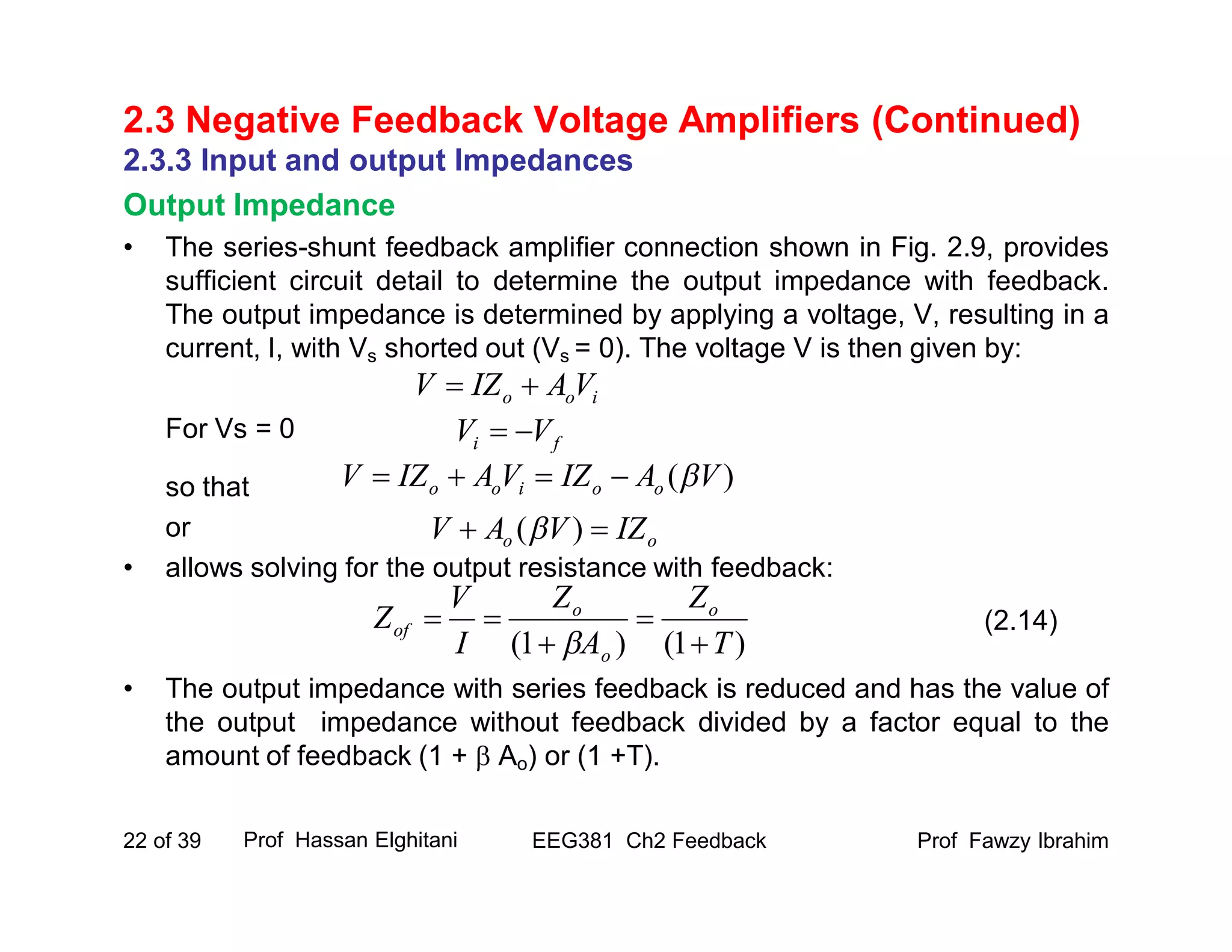 Prof Fawzy IbrahimEEG381 Ch2 Feedback22 of 39
2.3 Negative Feedback Voltage Amplifiers (Continued)
2.3.3 Input and output Impedances
Output Impedance
• The series-shunt feedback amplifier connection shown in Fig. 2.9, provides
sufficient circuit detail to determine the output impedance with feedback.
The output impedance is determined by applying a voltage, V, resulting in a
current, I, with Vs shorted out (Vs = 0). The voltage V is then given by:
For Vs = 0
so that
or
• allows solving for the output resistance with feedback:
• The output impedance with series feedback is reduced and has the value of
the output impedance without feedback divided by a factor equal to the
amount of feedback (1 +  Ao) or (1 +T).
Prof Hassan Elghitani
(2.14)
ioo VAIZV 
)1()1( T
Z
A
Z
I
V
Z o
o
o
of





fi VV 
)( VAIZVAIZV ooioo 
oo IZVAV  )(
 