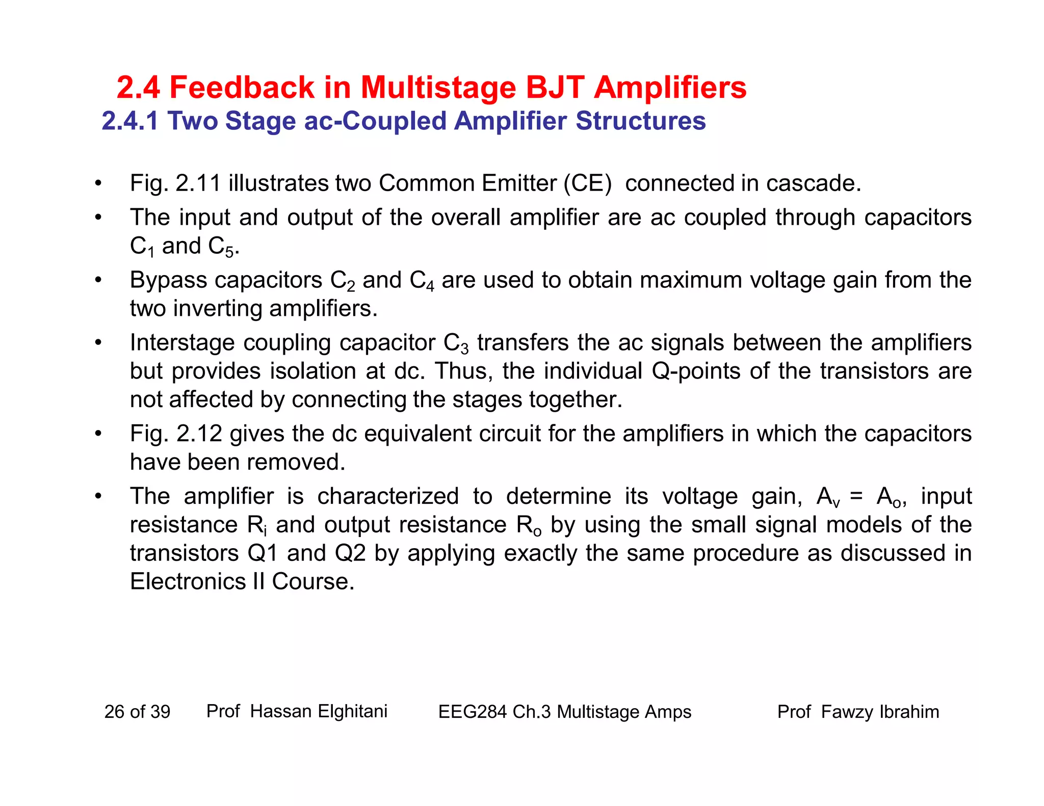• Fig. 2.11 illustrates two Common Emitter (CE) connected in cascade.
• The input and output of the overall amplifier are ac coupled through capacitors
C1 and C5.
• Bypass capacitors C2 and C4 are used to obtain maximum voltage gain from the
two inverting amplifiers.
• Interstage coupling capacitor C3 transfers the ac signals between the amplifiers
but provides isolation at dc. Thus, the individual Q-points of the transistors are
not affected by connecting the stages together.
• Fig. 2.12 gives the dc equivalent circuit for the amplifiers in which the capacitors
have been removed.
• The amplifier is characterized to determine its voltage gain, Av = Ao, input
resistance Ri and output resistance Ro by using the small signal models of the
transistors Q1 and Q2 by applying exactly the same procedure as discussed in
Electronics II Course.
Prof Fawzy IbrahimEEG284 Ch.3 Multistage Amps26 of 39
2.4 Feedback in Multistage BJT Amplifiers
2.4.1 Two Stage ac-Coupled Amplifier Structures
Prof Hassan Elghitani
 