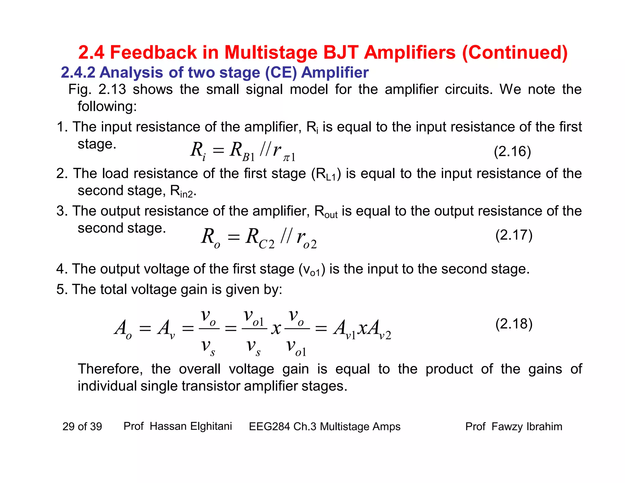 Fig. 2.13 shows the small signal model for the amplifier circuits. We note the
following:
1. The input resistance of the amplifier, Ri is equal to the input resistance of the first
stage.
2. The load resistance of the first stage (RL1) is equal to the input resistance of the
second stage, Rin2.
3. The output resistance of the amplifier, Rout is equal to the output resistance of the
second stage.
4. The output voltage of the first stage (vo1) is the input to the second stage.
5. The total voltage gain is given by:
Therefore, the overall voltage gain is equal to the product of the gains of
individual single transistor amplifier stages.
Prof Fawzy IbrahimEEG284 Ch.3 Multistage Amps29 of 39
2.4 Feedback in Multistage BJT Amplifiers (Continued)
2.4.2 Analysis of two stage (CE) Amplifier
21
1
1
vv
o
o
s
o
s
o
vo xAA
v
v
x
v
v
v
v
AA 
(2.16)
(2.18)
11 // rRR Bi 
22 // oCo rRR  (2.17)
Prof Hassan Elghitani
 