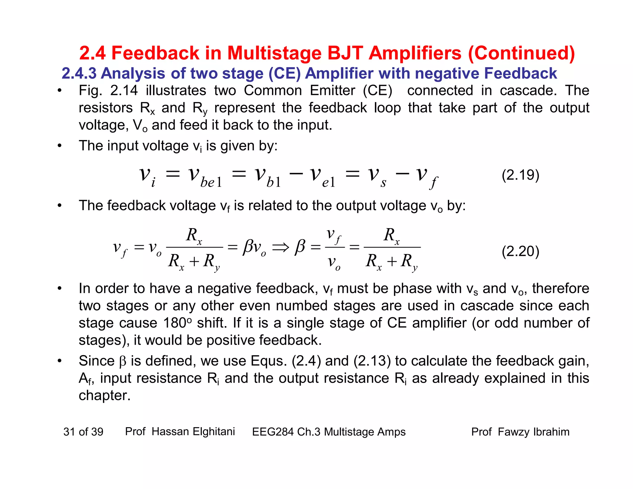 • Fig. 2.14 illustrates two Common Emitter (CE) connected in cascade. The
resistors Rx and Ry represent the feedback loop that take part of the output
voltage, Vo and feed it back to the input.
• The input voltage vi is given by:
• The feedback voltage vf is related to the output voltage vo by:
• In order to have a negative feedback, vf must be phase with vs and vo, therefore
two stages or any other even numbed stages are used in cascade since each
stage cause 180o shift. If it is a single stage of CE amplifier (or odd number of
stages), it would be positive feedback.
• Since  is defined, we use Equs. (2.4) and (2.13) to calculate the feedback gain,
Af, input resistance Ri and the output resistance Ri as already explained in this
chapter.
Prof Fawzy IbrahimEEG284 Ch.3 Multistage Amps31 of 39
2.4 Feedback in Multistage BJT Amplifiers (Continued)
2.4.3 Analysis of two stage (CE) Amplifier with negative Feedback
fsebbei vvvvvv  111
yx
x
o
f
o
yx
x
of
RR
R
v
v
v
RR
R
vv



 
(2.19)
(2.20)
Prof Hassan Elghitani
 