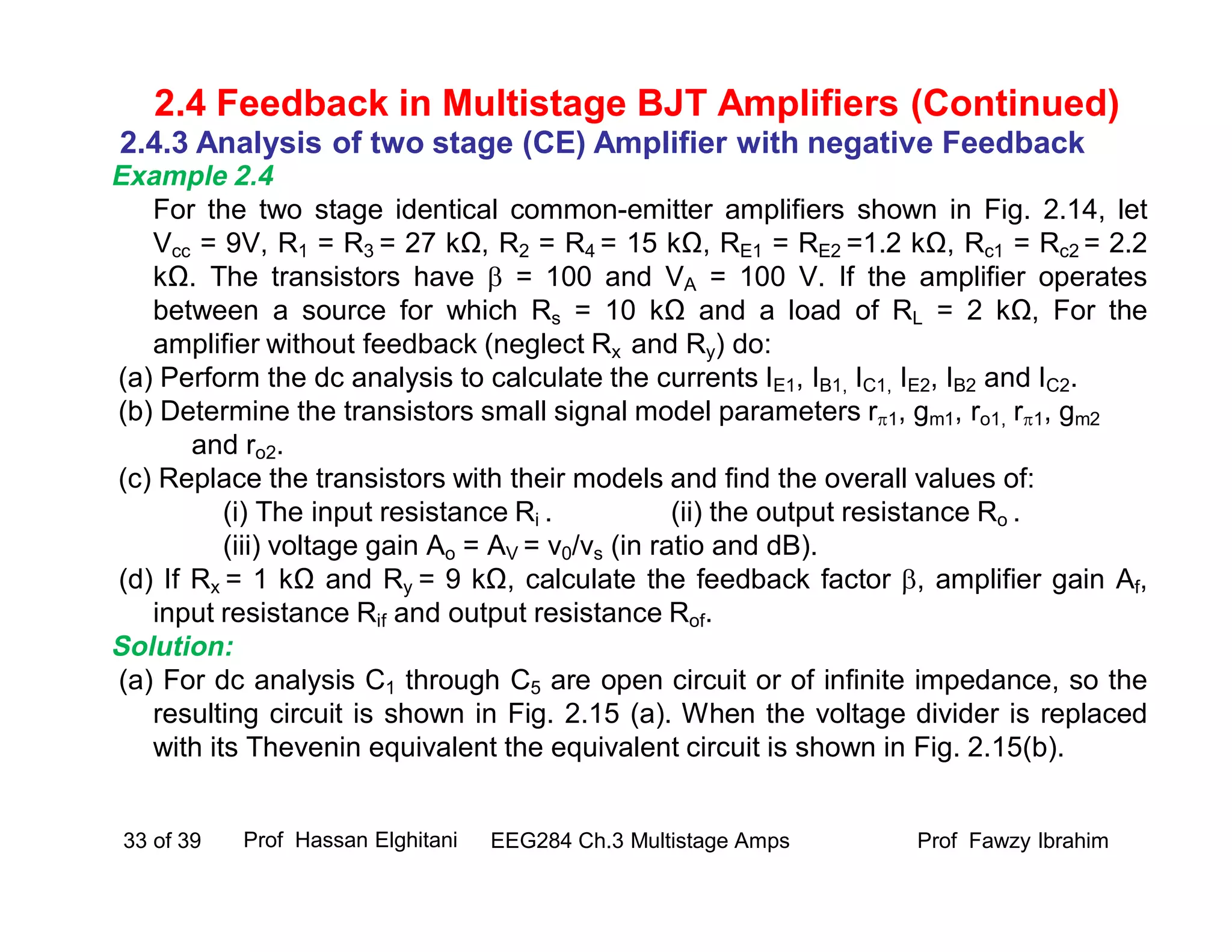 Example 2.4
For the two stage identical common-emitter amplifiers shown in Fig. 2.14, let
Vcc = 9V, R1 = R3 = 27 kΩ, R2 = R4 = 15 kΩ, RE1 = RE2 =1.2 kΩ, Rc1 = Rc2 = 2.2
kΩ. The transistors have  = 100 and VA = 100 V. If the amplifier operates
between a source for which Rs = 10 kΩ and a load of RL = 2 kΩ, For the
amplifier without feedback (neglect Rx and Ry) do:
(a) Perform the dc analysis to calculate the currents IE1, IB1, IC1, IE2, IB2 and IC2.
(b) Determine the transistors small signal model parameters r1, gm1, ro1, r1, gm2
and ro2.
(c) Replace the transistors with their models and find the overall values of:
(i) The input resistance Ri . (ii) the output resistance Ro .
(iii) voltage gain Ao = AV = v0/vs (in ratio and dB).
(d) If Rx = 1 kΩ and Ry = 9 kΩ, calculate the feedback factor , amplifier gain Af,
input resistance Rif and output resistance Rof.
Solution:
(a) For dc analysis C1 through C5 are open circuit or of infinite impedance, so the
resulting circuit is shown in Fig. 2.15 (a). When the voltage divider is replaced
with its Thevenin equivalent the equivalent circuit is shown in Fig. 2.15(b).
Prof Fawzy IbrahimEEG284 Ch.3 Multistage Amps33 of 39
2.4 Feedback in Multistage BJT Amplifiers (Continued)
2.4.3 Analysis of two stage (CE) Amplifier with negative Feedback
Prof Hassan Elghitani
 