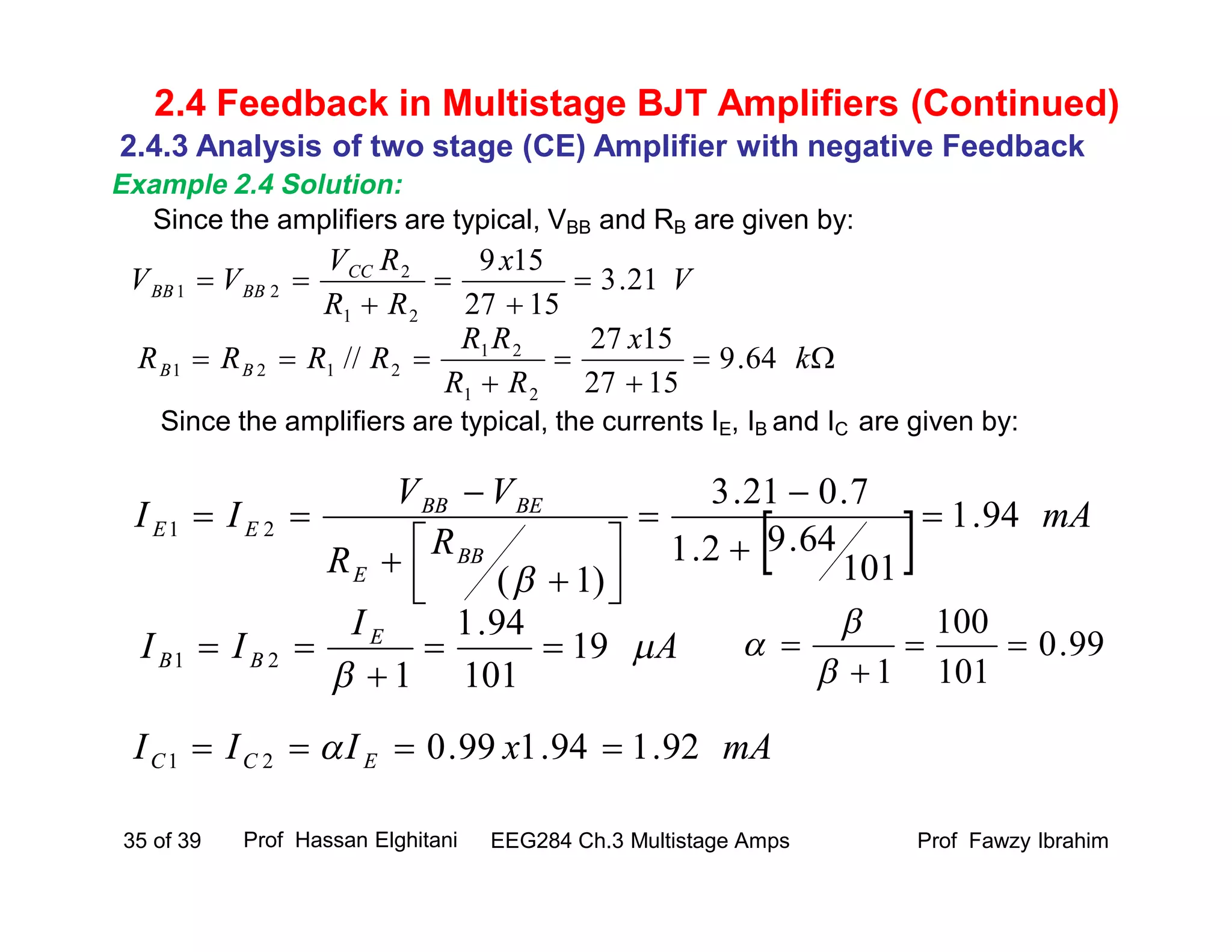 Since the amplifiers are typical, VBB and RB are given by:
Since the amplifiers are typical, the currents IE, IB and IC are given by:
Prof Fawzy IbrahimEEG284 Ch.3 Multistage Amps35 of 39
2.4 Feedback in Multistage BJT Amplifiers (Continued)
V
x
RR
RV
VV CC
BBBB 21.3
1527
159
21
2
21 




  mA
RR
VV
II
BB
E
BEBB
EE 94.1
101
64.92.1
7.021.3
)1(
21 
















 k
x
RR
RR
RRRR BB 64.9
1527
1527
//
21
21
2121
A
I
II E
BB 

19
101
94.1
1
21 


mAxIII ECC 92.194.199.021  
99.0
101
100
1






2.4.3 Analysis of two stage (CE) Amplifier with negative Feedback
Example 2.4 Solution:
Prof Hassan Elghitani
 