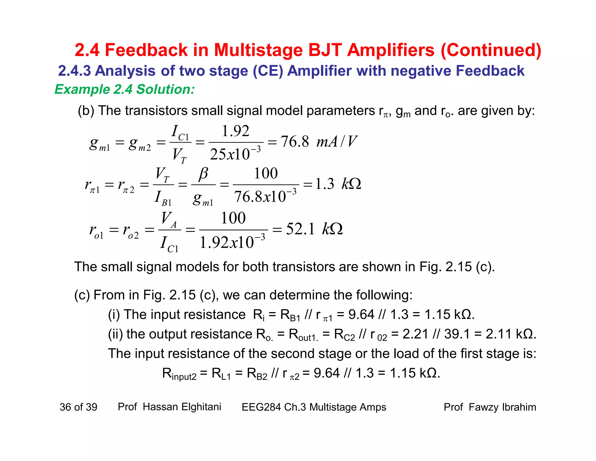 (b) The transistors small signal model parameters r, gm and ro. are given by:
The small signal models for both transistors are shown in Fig. 2.15 (c).
(c) From in Fig. 2.15 (c), we can determine the following:
(i) The input resistance Ri = RB1 // r 1 = 9.64 // 1.3 = 1.15 kΩ.
(ii) the output resistance Ro. = Rout1. = RC2 // r 02 = 2.21 // 39.1 = 2.11 kΩ.
The input resistance of the second stage or the load of the first stage is:
Rinput2 = RL1 = RB2 // r 2 = 9.64 // 1.3 = 1.15 kΩ.
Prof Fawzy IbrahimEEG284 Ch.3 Multistage Amps36 of 39
2.4 Feedback in Multistage BJT Amplifiers (Continued)
VmA
xV
I
gg
T
C
mm /8.76
1025
92.1
3
1
21  
 
k
xgI
V
rr
mB
T
3.1
108.76
100
3
11
21


 
k
xI
V
rr
C
A
oo 1.52
1092.1
100
3
1
21
2.4.3 Analysis of two stage (CE) Amplifier with negative Feedback
Example 2.4 Solution:
Prof Hassan Elghitani
 