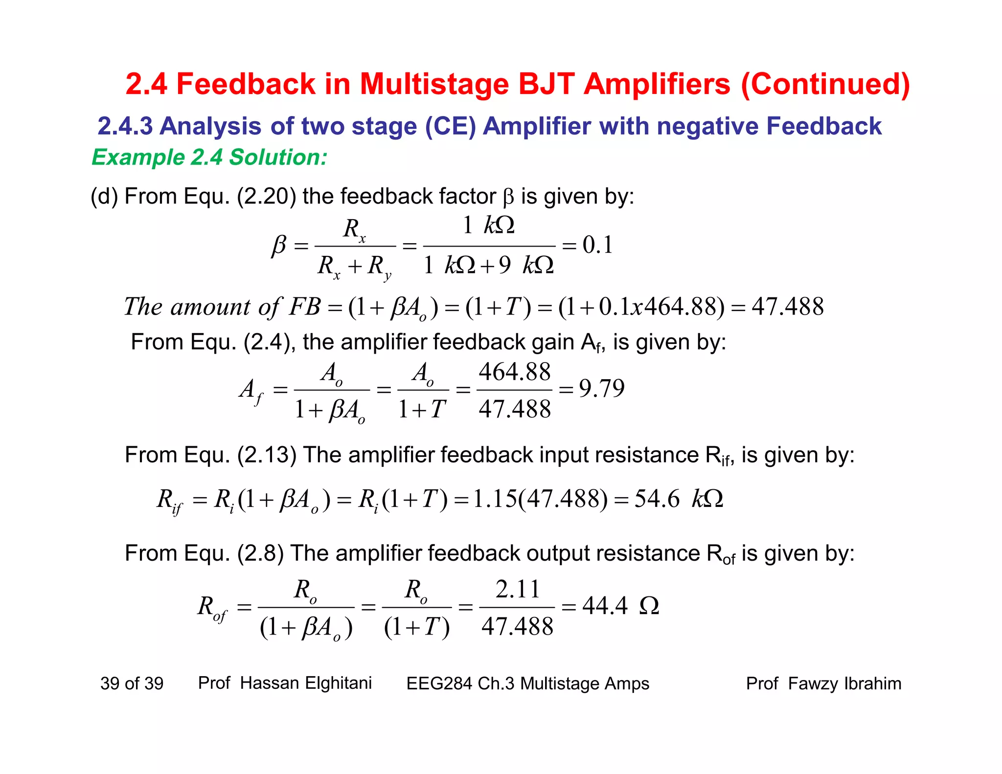 (d) From Equ. (2.20) the feedback factor  is given by:
From Equ. (2.4), the amplifier feedback gain Af, is given by:
From Equ. (2.13) The amplifier feedback input resistance Rif, is given by:
From Equ. (2.8) The amplifier feedback output resistance Rof is given by:
Prof Fawzy IbrahimEEG284 Ch.3 Multistage Amps39 of 39
2.4 Feedback in Multistage BJT Amplifiers (Continued)
2.4.3 Analysis of two stage (CE) Amplifier with negative Feedback
Example 2.4 Solution:
1.0
91
1






kk
k
RR
R
yx
x

79.9
488.47
88.464
11





T
A
A
A
A o
o
o
f

 kTRARR ioiif 6.54)488.47(15.1)1()1( 




 4.44
488.47
11.2
)1()1( T
R
A
R
R o
o
o
of

488.47)88.4641.01()1()1(  xTAFBofamountThe o
Prof Hassan Elghitani
 