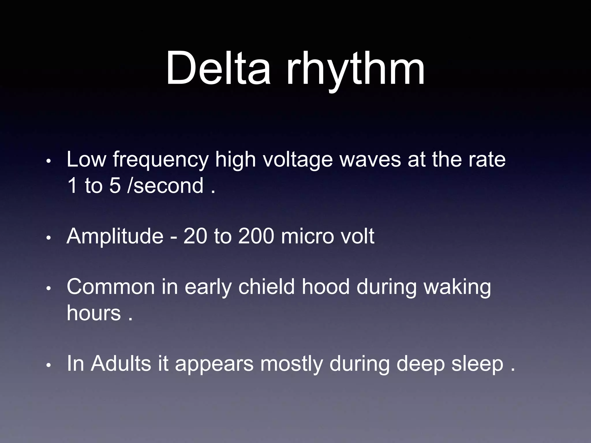 Delta rhythm
• Low frequency high voltage waves at the rate
1 to 5 /second .
• Amplitude - 20 to 200 micro volt
• Common in early chield hood during waking
hours .
• In Adults it appears mostly during deep sleep .
 