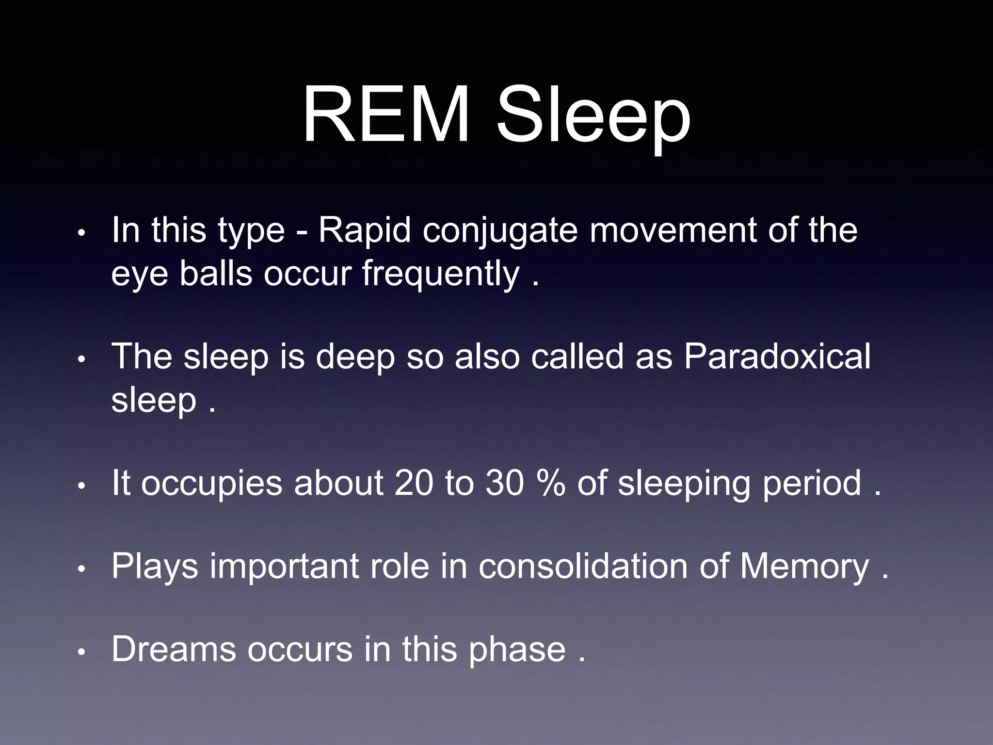 REM Sleep
• In this type - Rapid conjugate movement of the
eye balls occur frequently .
• The sleep is deep so also called as Paradoxical
sleep .
• It occupies about 20 to 30 % of sleeping period .
• Plays important role in consolidation of Memory .
• Dreams occurs in this phase .
 