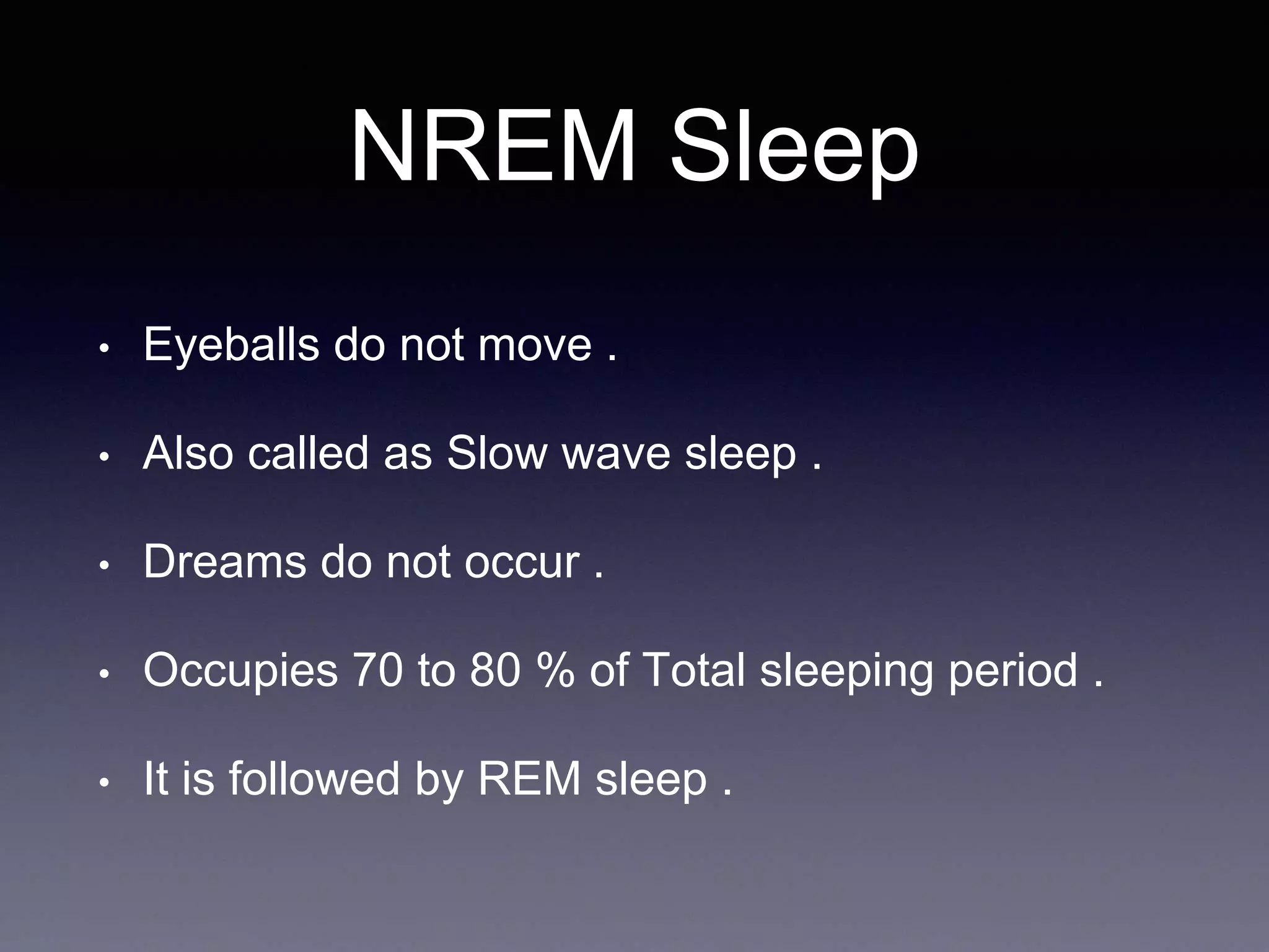 NREM Sleep
• Eyeballs do not move .
• Also called as Slow wave sleep .
• Dreams do not occur .
• Occupies 70 to 80 % of Total sleeping period .
• It is followed by REM sleep .
 